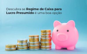 Descubra Se Regime De Caixa Para Lucro Presumido E Uma Boa Opcao Post 1 - LO Consultoria